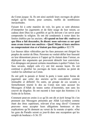 du Coran jusque- là. Ils ont ainsi auréolé leurs ouvrages de gloire
malgré qu’ils furent, pour certains, truffés de nombreuses
inexactitudes.
Faisant foi à cette manière de voir, les gens se sont abstenus
d’interpréter les jugements et de faire usage de leur raison, ce
cadeau dont Dieu les a gratifiés et qu’ils doivent s’en servir pour
comprendre la religion. Ils ont été condamnés à rester dans les
limites établies par les anciens. «Et quand on leur dit: «suivez ce
que Dieu a fait descendre, ils disent: nous suivrons ce sur quoi
nous avons trouvé nos ancêtres - Quoi! Même si leurs ancêtres
ne comprenaient rien et n’étaient pas bien guidés.» S2:170
Les fausses idées véhiculées par les faux penseurs ont éloigné les
peuples du sentier de Dieu. Personne ne voulait défier leur fausseté
en leur démontrant preuve à l’appui qu’ils étaient dans l’erreur, en
déployant des arguments qui pouvaient démolir leur conviction.
Ces dérapages ont poussé certains musulmans à quitter l’islam. Les
faux savants, malgré cela n’y ont tiré aucune leçon. Ils ont
continué à glorifier les ouvrages de leurs ancêtres au point de
vouloir les substituer au Coran.
Ils ont gelé la pensée et fermé la porte à toute autre forme de
jugement que celui des anciens qu’ils considèrent comme
immuable et définitif. En outre, un groupe de ces savants a
formellement tourné le dos au Coran non sans accuser les
Messagers d’Allah de toutes sortes d’énormités, non sans les
couvrir de disgrâce. Ils ont raconté à leur sujet des histoires à la
lisière de la fiction.
Comment peut-on croire à ce qu’ils ont dit et écrit lorsqu’ils s’en
prennent aux Messagers présentés par Allah Lui-même comme
étant des êtres supérieurs, relevant d’un rang élevé? Comment
pouvons- nous accepter leurs allégations honteuses et des
explications qu’ils donnent au verset de la sourate ci-après: «Oui
les gens du Paradis seront ce jour-là dans une occupation qui les
remplit de bonheur.» S 36: 55
 