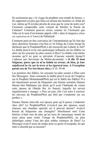 Ils soutiennent que « le visage du prophète sera rempli de larmes. »
Ils rapportent en plus que Dieu est distant des hommes or Allah dit
Lui- même qu’Il est plus proche de nous que la veine de notre cou?
Comment comprendre cette volonté de falsifier la Parole du
Créateur? Comment peut-on croire, comme ils l’insinuent que
Taha est le nom d’un homme appelé «AK » dans la langue(se référer
aux explications de Al Tabari) de Nabatiyah
Comment peut-on être convaincu de l’interprétation qu’ils font des
deux dernières Sourates (An-Nas et Al Falaq) du Coran lorsqu’ils
déclarent que le Prophète(Pbsl) a été ensorcelé par Lubaid, le Juif?
Le diable peut-il avoir une quelconque influence sur les fidèles ou
alors sur les croyants les plus soumis à Dieu? Le diable a lui-même
reconnu qu’il ne peut se prévaloir d’aucune autorité lorsqu’il
s’adresse aux Serviteurs du Maître-du-monde: « Il dit: Ô mon
Seigneur, parce que tu m’as induit en erreur, eh bien, je leur
enjoliverai la vie sur la terre et les égarerai tous. A l’exception
parmi eux de Tes Serviteurs élus.» S 15: 39-40
Les premiers des fidèles, les croyants les plus soumis à Dieu sont
Ses Messagers. Alors comment le diable peut-il avoir de l’emprise
sur le Prophète Mohammad(Pbsl) qui est le fidèle des fidèles? Il a
été injustement accusé de fréquenter une femme nommée Oumou
Haram bint Malhanne (on disait qu’il avait l’habitude de visiter
cette épouse de Obaida Ibn As Samet), laquelle lui servait
régulièrement à manger. « Puis un jour, elle s’est mise à caresser
les cheveux du Prophète(Pbsl) qui finit par s’endormir sur ses
jambes ».
Oumou Haram était-elle son épouse pour qu’il puisse s’endormir
chez elle? Le Prophète(Pbsl) n’avait-il pas des épouses ayant
chacune une chambre spéciale où il pouvait dormir? Avait-il
besoin de fréquenter une étrangère? Absolument non! Cette
histoire n’était rien de plus qu’un tissu de mensonges monté de
toute pièce pour ternir l’image du Prophète(Pbsl), un plan
diabolique contre l’une des plus nobles créatures de Dieu? Le
Messager avait-il assez de temps pour ce genre d’escapade, lui qui
était si absorbé par sa mission?
 