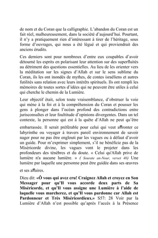 de nom et du Coran que la calligraphie. L’abandon du Coran est un
fait réel, malheureusement, dans la société d’aujourd’hui. Pourtant,
il n’y a pratiquement rien d’intéressant à tirer de l’héritage, sous
forme d’ouvrages, qui nous a été légué et qui proviendrait des
anciens érudits.
Ces derniers sont pour nombreux d’entre eux coupables d’avoir
détourné les esprits en polarisant leur attention sur des superﬂuités
au détriment des questions essentielles. Au lieu de les orienter vers
la méditation sur les signes d’Allah et sur le sens sublime du
Coran, ils les ont inondés de mythes, de contes israéliens et autres
futilités sans relation avec leurs intérêts spirituels. Ils ont rempli les
mémoires de toutes sortes d’idées qui ne peuvent être utiles à celui
qui cherche le chemin de la Lumière.
Leur objectif était, selon toute vraisemblance, d’obstruer la voie
qui mène à la foi et à la compréhension du Coran et pousser les
gens à plonger dans l’océan profond des contradictions entre
jurisconsultes et leur foultitude d’opinions divergentes. Dans un tel
contexte, la personne qui est à la quête d’Allah ne peut qu’être
embarrassée. Il serait préférable pour celui qui veut aﬀronter ce
labyrinthe ou voyager à travers pareil environnement de savoir
nager pour ne pas être englouti par les vagues ou à défaut d’avoir
un guide. Pour m’exprimer simplement, s’il ne bénéﬁcie pas de la
Miséricorde divine, les vagues vont le projeter dans les
profondeurs des ténèbres et du doute. « Celui qu'Allah prive de
lumière n'a aucune lumière. » ( Sourate an-Nour, verset 40) Une
lumière par laquelle une personne peut être guidée dans ses œuvres
et ses aﬀaires.
Dieu dit: «Ô vous qui avez cru! Craignez Allah et croyez en Son
Messager pour qu’Il vous accorde deux parts de Sa
Miséricorde, et qu’Il vous assigne une Lumière à l’aide de
laquelle vous marcherez, et qu’Il vous pardonne car Allah est
Pardonneur et Très Miséricordieux.» S57: 28 Voir par la
Lumière d’Allah n’est possible qu’après l’accès à la Présence
 