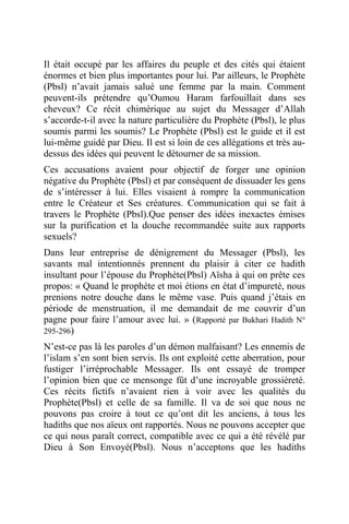 Il était occupé par les affaires du peuple et des cités qui étaient
énormes et bien plus importantes pour lui. Par ailleurs, le Prophète
(Pbsl) n’avait jamais salué une femme par la main. Comment
peuvent-ils prétendre qu’Oumou Haram farfouillait dans ses
cheveux? Ce récit chimérique au sujet du Messager d’Allah
s’accorde-t-il avec la nature particulière du Prophète (Pbsl), le plus
soumis parmi les soumis? Le Prophète (Pbsl) est le guide et il est
lui-même guidé par Dieu. Il est si loin de ces allégations et très au-
dessus des idées qui peuvent le détourner de sa mission.
Ces accusations avaient pour objectif de forger une opinion
négative du Prophète (Pbsl) et par conséquent de dissuader les gens
de s’intéresser à lui. Elles visaient à rompre la communication
entre le Créateur et Ses créatures. Communication qui se fait à
travers le Prophète (Pbsl).Que penser des idées inexactes émises
sur la purification et la douche recommandée suite aux rapports
sexuels?
Dans leur entreprise de dénigrement du Messager (Pbsl), les
savants mal intentionnés prennent du plaisir à citer ce hadith
insultant pour l’épouse du Prophète(Pbsl) Aïsha à qui on prête ces
propos: « Quand le prophète et moi étions en état d’impureté, nous
prenions notre douche dans le même vase. Puis quand j’étais en
période de menstruation, il me demandait de me couvrir d’un
pagne pour faire l’amour avec lui. » (Rapporté par Bukhari Hadith N°
295-296)
N’est-ce pas là les paroles d’un démon malfaisant? Les ennemis de
l’islam s’en sont bien servis. Ils ont exploité cette aberration, pour
fustiger l’irréprochable Messager. Ils ont essayé de tromper
l’opinion bien que ce mensonge fût d’une incroyable grossièreté.
Ces récits fictifs n’avaient rien à voir avec les qualités du
Prophète(Pbsl) et celle de sa famille. Il va de soi que nous ne
pouvons pas croire à tout ce qu’ont dit les anciens, à tous les
hadiths que nos aïeux ont rapportés. Nous ne pouvons accepter que
ce qui nous paraît correct, compatible avec ce qui a été révélé par
Dieu à Son Envoyé(Pbsl). Nous n’acceptons que les hadiths
 