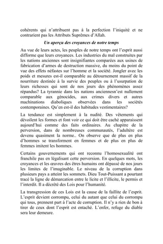 cohérents qui n’attribuent pas à la perfection l’iniquité et ne
contrarient pas les Attributs Suprêmes d’Allah.
Un aperçu des croyances de notre temps
Au vue de leurs actes, les peuples de notre temps ont l’esprit aussi
difforme que leurs croyances. Les industries du mal construites par
les nations anciennes sont insignifiantes comparées aux usines de
fabrication d’armes de destruction massive, du moins du point de
vue des effets néfastes sur l’homme et la société. Jongler avec les
poids et mesures est-il comparable au détournement massif de la
nourriture destinée à la survie des peuples ou à l’usurpation de
leurs richesses qui sont de nos jours des phénomènes assez
répandus? La tyrannie dans les nations anciennesn’est nullement
comparable aux génocides, aux crimes divers et autres
machinations diaboliques observées dans les sociétés
contemporaines. Qu’en est-il des habitudes vestimentaires?
La tendance est simplement à la nudité. Des vêtements qui
dévoilent les formes et font voir ce qui doit être caché apparaissent
aujourd’hui comme des faits ordinaires. Au chapitre de la
perversion, dans de nombreuses communautés, l’adultère est
devenu quasiment la norme.. On observe que de plus en plus
d’hommes se transforment en femmes et de plus en plus de
femmes imitent les hommes.
Certains gouvernements qui ont reconnu l’homosexualité ont
franchile pas en légalisant cette perversion. En quelques mots, les
croyances et les œuvres des êtres humains ont dépassé de nos jours
les limites de l’imaginable. Le niveau de la corruption dans
plusieurs pays a atteint les sommets. Dieu Tout-Puissant a pourtant
tracé la ligne de démarcation entre le licite et l’illicite, le permis et
l’interdit. Il a décrété des Lois pour l’humanité.
La transgression de ces Lois est la cause de la faillite de l’esprit.
L’esprit devient corrompu, celui du autant que celui du corrompu
qui tous, prennent part à l’acte de corruption. Il n’y a rien de bon à
tirer de ceux dont l’esprit est entaché. L’enfer, refuge du diable
sera leur demeure.
 