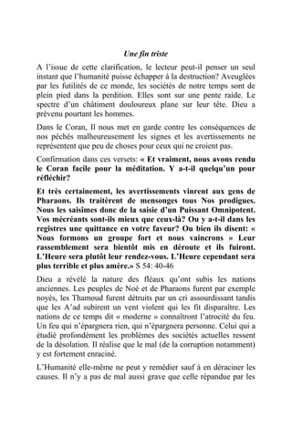 Une fin triste
A l’issue de cette clarification, le lecteur peut-il penser un seul
instant que l’humanité puisse échapper à la destruction? Aveuglées
par les futilités de ce monde, les sociétés de notre temps sont de
plein pied dans la perdition. Elles sont sur une pente raide. Le
spectre d’un châtiment douloureux plane sur leur tête. Dieu a
prévenu pourtant les hommes.
Dans le Coran, Il nous met en garde contre les conséquences de
nos péchés malheureusement les signes et les avertissements ne
représentent que peu de choses pour ceux qui ne croient pas.
Confirmation dans ces versets: « Et vraiment, nous avons rendu
le Coran facile pour la méditation. Y a-t-il quelqu’un pour
réfléchir?
Et très certainement, les avertissements vinrent aux gens de
Pharaons. Ils traitèrent de mensonges tous Nos prodigues.
Nous les saisîmes donc de la saisie d’un Puissant Omnipotent.
Vos mécréants sont-ils mieux que ceux-là? Ou y a-t-il dans les
registres une quittance en votre faveur? Ou bien ils disent: «
Nous formons un groupe fort et nous vaincrons » Leur
rassemblement sera bientôt mis en déroute et ils fuiront.
L’Heure sera plutôt leur rendez-vous. L’Heure cependant sera
plus terrible et plus amère.» S 54: 40-46
Dieu a révélé la nature des fléaux qu’ont subis les nations
anciennes. Les peuples de Noé et de Pharaons furent par exemple
noyés, les Thamoud furent détruits par un cri assourdissant tandis
que les A’ad subirent un vent violent qui les fit disparaître. Les
nations de ce temps dit « moderne » connaîtront l’atrocité du feu.
Un feu qui n’épargnera rien, qui n’épargnera personne. Celui qui a
étudié profondément les problèmes des sociétés actuelles ressent
de la désolation. Il réalise que le mal (de la corruption notamment)
y est fortement enraciné.
L’Humanité elle-même ne peut y remédier sauf à en déraciner les
causes. Il n’y a pas de mal aussi grave que celle répandue par les
 