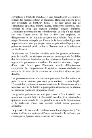 corrupteurs à l’échelle mondiale et qui pervertissent les cœurs et
rendent les hommes odieux et mesquins. Beaucoup ont cru qu’ils
leur procurera du bonheur, hélas, il ne leur cause que de
l’amertume: épidémie, misère, guerre, catastrophe naturelle, sans
compter la folie qui menace certaines espèces animales.
L’humanité ne connaîtra pas le bonheur tant qu’elle n’a pas rétabli
sur terre l’ordre divin. Il faut le dire sans emphase, les
désagréments et les horreurs auxquels nous faisons face, en ces
temps fortement marqués par l’essor de la haute technologie sont
imputables pour une grande part au « progrès scientifiques » et la
puissance matériel qu’il confère à l’homme tout en le rabaissant
spirituellement.
Ils dérivent des farouches rivalités entre les grandes puissances
pour le contrôle des richesses du monde, du manque de flexibilité
des lois scélérates instituées par les puissances dominantes et qui
régissent la gouvernance mondiale. En tout état de cause, l’espoir
d’une paix future pour l’humanité semble définitivement
compromis. Le comportement de certaines nations vis-à-vis des
autres ne favorise pas la création des conditions d’une ne paix
durable.
Les gouvernements ne s’investissent pas assez dans les actions de
paix. Ils ne se donnent pas assez pour renforcer la paix fragile.
L’impact des conférences internationales sur le désarmement et les
tentatives en vue de limiter la propagation des armes et de réduire
les arsenaux nucléaires est quasiment nul.
Les grandes puissances ne sont pas encore prêtes à adopter une
résolution pouvant éviter à l’humanité une des pires catastrophes
qui plane au-dessus d’elle. Les grandes messes sur le désarmement
et la recherche d’une paix durable butent contre plusieurs
obstacles:
Le premier: le manque de confiance entre les protagonistes (c’est-
à- dire les Etats qui détiennent l’arme nucléaire) et la méfiance que
chaque partie éprouve vis-à-vis de ses adversaires.
 