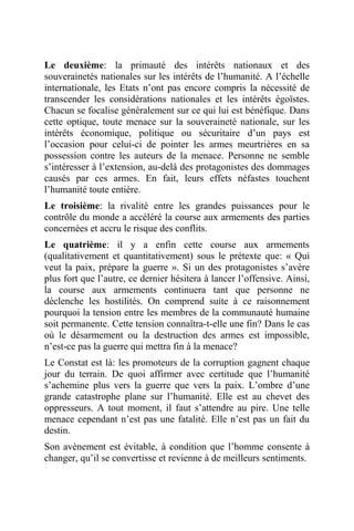 Le deuxième: la primauté des intérêts nationaux et des
souverainetés nationales sur les intérêts de l’humanité. A l’échelle
internationale, les Etats n’ont pas encore compris la nécessité de
transcender les considérations nationales et les intérêts égoïstes.
Chacun se focalise généralement sur ce qui lui est bénéfique. Dans
cette optique, toute menace sur la souveraineté nationale, sur les
intérêts économique, politique ou sécuritaire d’un pays est
l’occasion pour celui-ci de pointer les armes meurtrières en sa
possession contre les auteurs de la menace. Personne ne semble
s’intéresser à l’extension, au-delà des protagonistes des dommages
causés par ces armes. En fait, leurs effets néfastes touchent
l’humanité toute entière.
Le troisième: la rivalité entre les grandes puissances pour le
contrôle du monde a accéléré la course aux armements des parties
concernées et accru le risque des conflits.
Le quatrième: il y a enfin cette course aux armements
(qualitativement et quantitativement) sous le prétexte que: « Qui
veut la paix, prépare la guerre ». Si un des protagonistes s’avère
plus fort que l’autre, ce dernier hésitera à lancer l’offensive. Ainsi,
la course aux armements continuera tant que personne ne
déclenche les hostilités. On comprend suite à ce raisonnement
pourquoi la tension entre les membres de la communauté humaine
soit permanente. Cette tension connaîtra-t-elle une fin? Dans le cas
où le désarmement ou la destruction des armes est impossible,
n’est-ce pas la guerre qui mettra fin à la menace?
Le Constat est là: les promoteurs de la corruption gagnent chaque
jour du terrain. De quoi affirmer avec certitude que l’humanité
s’achemine plus vers la guerre que vers la paix. L’ombre d’une
grande catastrophe plane sur l’humanité. Elle est au chevet des
oppresseurs. A tout moment, il faut s’attendre au pire. Une telle
menace cependant n’est pas une fatalité. Elle n’est pas un fait du
destin.
Son avènement est évitable, à condition que l’homme consente à
changer, qu’il se convertisse et revienne à de meilleurs sentiments.
 