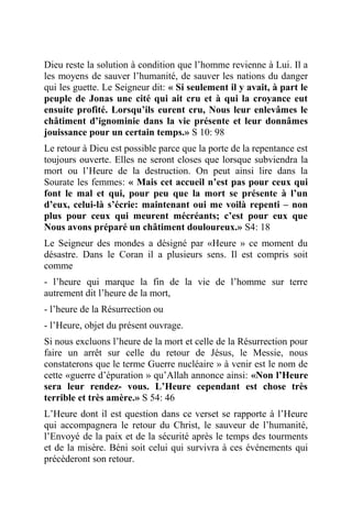 Dieu reste la solution à condition que l’homme revienne à Lui. Il a
les moyens de sauver l’humanité, de sauver les nations du danger
qui les guette. Le Seigneur dit: « Si seulement il y avait, à part le
peuple de Jonas une cité qui ait cru et à qui la croyance eut
ensuite profité. Lorsqu’ils eurent cru, Nous leur enlevâmes le
châtiment d’ignominie dans la vie présente et leur donnâmes
jouissance pour un certain temps.» S 10: 98
Le retour à Dieu est possible parce que la porte de la repentance est
toujours ouverte. Elles ne seront closes que lorsque subviendra la
mort ou l’Heure de la destruction. On peut ainsi lire dans la
Sourate les femmes: « Mais cet accueil n’est pas pour ceux qui
font le mal et qui, pour peu que la mort se présente à l’un
d’eux, celui-là s’écrie: maintenant oui me voilà repenti – non
plus pour ceux qui meurent mécréants; c’est pour eux que
Nous avons préparé un châtiment douloureux.» S4: 18
Le Seigneur des mondes a désigné par «Heure » ce moment du
désastre. Dans le Coran il a plusieurs sens. Il est compris soit
comme
- l’heure qui marque la fin de la vie de l’homme sur terre
autrement dit l’heure de la mort,
- l’heure de la Résurrection ou
- l’Heure, objet du présent ouvrage.
Si nous excluons l’heure de la mort et celle de la Résurrection pour
faire un arrêt sur celle du retour de Jésus, le Messie, nous
constaterons que le terme Guerre nucléaire » à venir est le nom de
cette «guerre d’épuration » qu’Allah annonce ainsi: «Non l’Heure
sera leur rendez- vous. L’Heure cependant est chose très
terrible et très amère.» S 54: 46
L’Heure dont il est question dans ce verset se rapporte à l’Heure
qui accompagnera le retour du Christ, le sauveur de l’humanité,
l’Envoyé de la paix et de la sécurité après le temps des tourments
et de la misère. Béni soit celui qui survivra à ces événements qui
précèderont son retour.
 