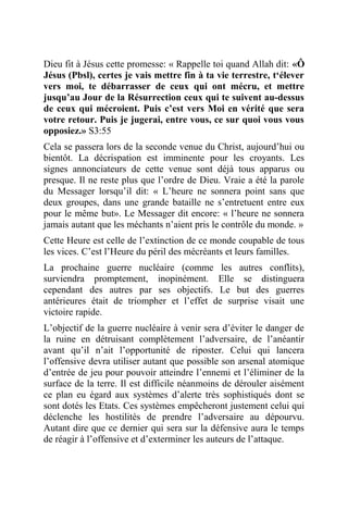 Dieu fit à Jésus cette promesse: « Rappelle toi quand Allah dit: «Ô
Jésus (Pbsl), certes je vais mettre fin à ta vie terrestre, t‘élever
vers moi, te débarrasser de ceux qui ont mécru, et mettre
jusqu’au Jour de la Résurrection ceux qui te suivent au-dessus
de ceux qui mécroient. Puis c’est vers Moi en vérité que sera
votre retour. Puis je jugerai, entre vous, ce sur quoi vous vous
opposiez.» S3:55
Cela se passera lors de la seconde venue du Christ, aujourd’hui ou
bientôt. La décrispation est imminente pour les croyants. Les
signes annonciateurs de cette venue sont déjà tous apparus ou
presque. Il ne reste plus que l’ordre de Dieu. Vraie a été la parole
du Messager lorsqu’il dit: « L’heure ne sonnera point sans que
deux groupes, dans une grande bataille ne s’entretuent entre eux
pour le même but». Le Messager dit encore: « l’heure ne sonnera
jamais autant que les méchants n’aient pris le contrôle du monde. »
Cette Heure est celle de l’extinction de ce monde coupable de tous
les vices. C’est l’Heure du péril des mécréants et leurs familles.
La prochaine guerre nucléaire (comme les autres conflits),
surviendra promptement, inopinément. Elle se distinguera
cependant des autres par ses objectifs. Le but des guerres
antérieures était de triompher et l’effet de surprise visait une
victoire rapide.
L’objectif de la guerre nucléaire à venir sera d’éviter le danger de
la ruine en détruisant complètement l’adversaire, de l’anéantir
avant qu’il n’ait l’opportunité de riposter. Celui qui lancera
l’offensive devra utiliser autant que possible son arsenal atomique
d’entrée de jeu pour pouvoir atteindre l’ennemi et l’éliminer de la
surface de la terre. Il est difficile néanmoins de dérouler aisément
ce plan eu égard aux systèmes d’alerte très sophistiqués dont se
sont dotés les Etats. Ces systèmes empêcheront justement celui qui
déclenche les hostilités de prendre l’adversaire au dépourvu.
Autant dire que ce dernier qui sera sur la défensive aura le temps
de réagir à l’offensive et d’exterminer les auteurs de l’attaque.
 