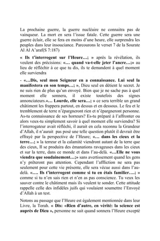 La prochaine guerre, la guerre nucléaire ne connaitra pas de
vainqueur. La mort en sera l’issue fatale. Cette guerre sera une
guerre éclair, elle se fera en moins d’une heure, elle surprendra les
peuples dans leur insouciance. Parcourons le verset 7 de la Sourate
Al Al A’araf(S 7:187)
« Ils t’interrogent sur l’Heure…; » après la révélation, ils
veulent des précisions: «… quand va-t-elle jeter l’ancre…;» au
lieu de réfléchir à ce que tu dis, ils te demandent à quel moment
elle surviendra
- «…Dis, seul mon Seigneur en a connaissance. Lui seul la
manifestera en son temps…; », Dieu seul en détient le secret. Je
ne suis rien de plus qu’un envoyé. Bien que je ne sache pas à quel
moment elle sonnera, il existe toutefois des signes
annonciateurs.«… Lourde, elle sera…; » ce sera terrible un grand
châtiment les frappera partout, en dessus et en dessous. Le feu et le
tremblement de terre n’épargneront rien et n’épargneront personne.
As-tu connaissance de ses horreurs? Es-tu préparé à l’affronter ou
alors veux-tu simplement savoir à quel moment elle surviendra? Si
l’interrogateur avait réfléchi, il aurait en cela reconnu la Grandeur
d’Allah, il n’aurait pas posé une telle question plutôt il devrait être
effrayé par la perspective de l’Heure; «… dans les cieux et la
terre…; » la terreur et la calamité viendront autant de la terre que
des cieux, Il se produira des émanations ravageuses dans les cieux
et sur la terre, dans ce monde et dans l’au-delà. «…Elle ne vous
viendra que soudainement…;» sans avertissement quand les gens
n’y prêteront pas attention. Cependant l’affliction ne sera pas
seulement pour cette vie présente, elle sera vécue aussi dans l’au-
delà. «…. Ils t’interrogent comme si tu en étais familier….; »
comme si tu n’en sais rien et n’en as pas conscience. Tu veux les
sauver contre le châtiment mais ils veulent te sonder. Cette attitude
rappelle celle des infidèles juifs qui voulaient soumettre l’Envoyé
d’Allah à un test.
Notons au passage que l’Heure est également mentionnée dans leur
Livre, la Torah. « Dis: «Rien d’autre, en vérité: la science est
auprès de Dieu », personne ne sait quand sonnera l’Heure excepté
 