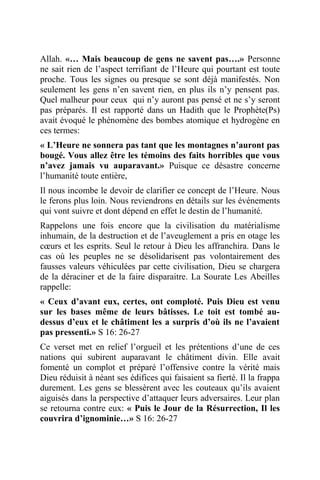 Allah. «… Mais beaucoup de gens ne savent pas….» Personne
ne sait rien de l’aspect terrifiant de l’Heure qui pourtant est toute
proche. Tous les signes ou presque se sont déjà manifestés. Non
seulement les gens n’en savent rien, en plus ils n’y pensent pas.
Quel malheur pour ceux qui n’y auront pas pensé et ne s’y seront
pas préparés. Il est rapporté dans un Hadith que le Prophète(Ps)
avait évoqué le phénomène des bombes atomique et hydrogène en
ces termes:
« L’Heure ne sonnera pas tant que les montagnes n’auront pas
bougé. Vous allez être les témoins des faits horribles que vous
n’avez jamais vu auparavant.» Puisque ce désastre concerne
l’humanité toute entière,
Il nous incombe le devoir de clarifier ce concept de l’Heure. Nous
le ferons plus loin. Nous reviendrons en détails sur les événements
qui vont suivre et dont dépend en effet le destin de l’humanité.
Rappelons une fois encore que la civilisation du matérialisme
inhumain, de la destruction et de l’aveuglement a pris en otage les
cœurs et les esprits. Seul le retour à Dieu les affranchira. Dans le
cas où les peuples ne se désolidarisent pas volontairement des
fausses valeurs véhiculées par cette civilisation, Dieu se chargera
de la déraciner et de la faire disparaitre. La Sourate Les Abeilles
rappelle:
« Ceux d’avant eux, certes, ont comploté. Puis Dieu est venu
sur les bases même de leurs bâtisses. Le toit est tombé au-
dessus d’eux et le châtiment les a surpris d’où ils ne l’avaient
pas pressenti.» S 16: 26-27
Ce verset met en relief l’orgueil et les prétentions d’une de ces
nations qui subirent auparavant le châtiment divin. Elle avait
fomenté un complot et préparé l’offensive contre la vérité mais
Dieu réduisit à néant ses édifices qui faisaient sa fierté. Il la frappa
durement. Les gens se blessèrent avec les couteaux qu’ils avaient
aiguisés dans la perspective d’attaquer leurs adversaires. Leur plan
se retourna contre eux: « Puis le Jour de la Résurrection, Il les
couvrira d’ignominie…» S 16: 26-27
 