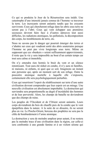 Ce qui se produira le Jour de la Résurrection sera inédit. Une
catastrophe d’une intensité jamais connue de l’homme va traverser
la terre. Les incroyants seront anéantis tandis que les croyants
survivront. Ceux qui chercheront refuge dans les abris sous terre ne
seront pas à l’abri. Ceux qui vont échapper aux premières
secousses devront faire face à d’autres épreuves tout aussi
difficiles, les radiations atomiques, les pollutions, la décomposition
des corps, les tremblements de terre, etc.
Nous ne savons pas le danger qui pourrait émerger des terres et
s’abattre sur ceux qui voudront sortir des abris souterrains puisque
l’homme ne peut pas vivre longtemps sous terre. Même en
supposant que ces «bunkers » soient suffisamment approvisionnés,
il reste que la vie y sera impossible au bout d’un certain temps car
tout sera calme et immobile.
On n’y entendra rien hormis le bruit du vent et un silence
retentissant. Tout aura été réduit en cendre, il n’y aura ni familles,
ni maisons, ni enfants, ni quoi que ce soit. Imaginons un instant
une personne qui, après un moment sort de son refuge. Outre la
poussière atomique mortelle à laquelle elle s’exposera,
certainement elle sera psychologiquement perturbée.
Ceux qui nourriront l’espoir du rétablissement sur terre d’une autre
civilisation devront comprendre que leur espoir est un mirage. Une
nouvelle civilisation est absolument improbable. La destruction qui
surviendra sera proportionnelle au degré d’incrédulité des hommes
et de leur perversité. Alors, les champs de bataille ne deviendront
que des champs de ruine.
Les peuples de l’Occident et de l’Orient seront anéantis. Leurs
corps deviendront du bois de chauffe puis de la cendre que le vent
éparpillera dans la nature. A la suite de ce désastre, ils ne seront
plus en vie. Le Proche-Orient, berceau des prophètes ne sera pas la
cible de bombardement à l’arme atomique.
La destruction y sera de moindre ampleur pour autant, il ne restera
pas la moindre trace d’une civilisation dans la région, car celle-ci
sera confrontée à une grande famine et à un violent séisme qui
 
