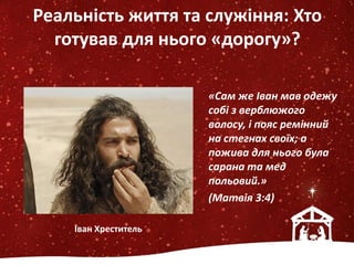 Реальність життя та служіння: Хто
готував для нього «дорогу»?
«Сам же Іван мав одежу
собі з верблюжого
волосу, і пояс ремінний
на стегнах своїх; а
пожива для нього була
сарана та мед
польовий.»
(Матвія 3:4)
Іван Хреститель
 