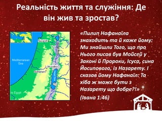 Реальність життя та служіння: Де
він жив та зростав?
«Пилип Нафанаїла
знаходить та й каже йому:
Ми знайшли Того, що про
Нього писав був Мойсей у
Законі й Пророки, Ісуса, сина
Йосипового, із Назарету. І
сказав йому Нафанаїл: Та
хіба ж може бути з
Назарету що добре?!»
(Івана 1:46)
 