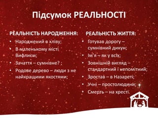 Підсумок РЕАЛЬНОСТІ
РЕАЛЬНІСТЬ НАРОДЖЕННЯ:
• Народжений в хліву;
• В маленькому місті
Вифлиєм;
• Зачаття – сумнівне? ;
• Родове дерево – люди з не
найкращими якостями;
РЕАЛЬНІСТЬ ЖИТТЯ:
• Готував дорогу –
сумнівний дикун;
• Ім’я – як у всіх;
• Зовнішній вигляд –
стандартний і непомітний;
• Зростав – в Назареті;
• Учні – простолюдини;
• Смерть – на хресті.
 