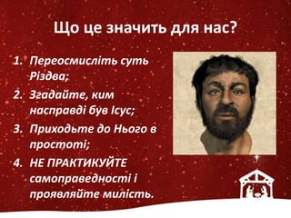 Що це значить для нас?
1. Переосмисліть суть
Різдва;
2. Згадайте, ким
насправді був Ісус;
3. Приходьте до Нього в
простоті;
4. НЕ ПРАКТИКУЙТЕ
самоправедності і
проявляйте милість.
 