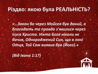 Різдво: якою була РЕАЛЬНІСТЬ?
«…Закон бо через Мойсея був даний, а
благодать та правда з'явилися через
Ісуса Христа. Ніхто Бога ніколи не
бачив, Однороджений Син, що в лоні
Отця, Той Сам виявив був (Його).»
(Від Івана 1:17)
 