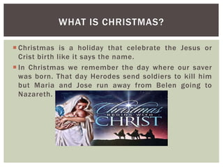 Christmas is a holiday that celebrate the Jesus or
Crist birth like it says the name.
 In Christmas we remember the day where our saver
was born. That day Herodes send soldiers to kill him
but Maria and Jose run away from Belen going to
Nazareth.
WHAT IS CHRISTMAS?
 