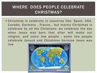  Christmas is celebrate in countries like: Spain, USA,
Canada, Germany , France… but mainly Christmas is
celebrate by all the Christians: we celebrate the day
when Jesus was born that after will make our
religion, and some Jew people : some Jew people
celebrate Janucá and Christmas because Jesus was
Jew
WHERE DOES PEOPLE CELEBRATE
CHRISTMAS?
 