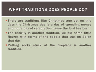  There are traditions like Christmas tree but on this
days the Christmas day is a day of spending money
and not a day of celebration cause the lord has born.
 The nativity is another tradition, we put some little
figures with forms of the people that was on Belen
that day
 Putting socks stuck at the fireplace is another
tradition.
WHAT TRADITIONS DOES PEOPLE DO?
 