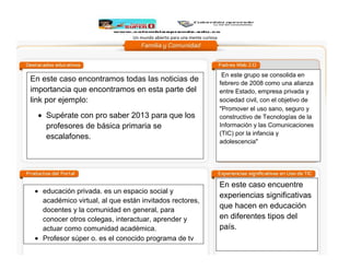 Un mundo abierto para una mente curiosa

En este caso encontramos todas las noticias de
importancia que encontramos en esta parte del
link por ejemplo:
Supérate con pro saber 2013 para que los
profesores de básica primaria se
escalafones.

educación privada. es un espacio social y
académico virtual, al que están invitados rectores,
docentes y la comunidad en general, para
conocer otros colegas, interactuar, aprender y
actuar como comunidad académica.
Profesor súper o. es el conocido programa de tv
donde hablan de nuestra historia y ahora esta
online también.

En este grupo se consolida en
febrero de 2008 como una alianza
entre Estado, empresa privada y
sociedad civil, con el objetivo de  
"Promover el uso sano, seguro y
constructivo de Tecnologías de la
Información y las Comunicaciones
(TIC) por la infancia y
adolescencia"

En este caso encuentre
experiencias significativas
que hacen en educación
en diferentes tipos del
país.

 