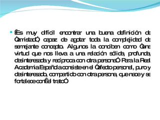   Es muy difícil encontrar una buena definición de “amistad”, capaz de agotar toda la complejidad de semejante concepto. Algunos la conciben como “una virtud que nos lleva a una relación sólida, profunda, desinteresada y recíproca con otra persona”. Para la Real Academia Española consiste en el “afecto personal, puro y desinteresado, compartido con otra persona, que nace y se fortalece con  el trato”. 