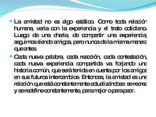 La amistad no es algo estático. Como toda relación humana, varía con la experiencia y el trato cotidiano. Luego de una charla, de compartir una experiencia, seguimos siendo amigos, pero nunca de la misma manera que antes.  Cada nueva palabra, cada reacción, cada contestación, cada nueva experiencia compartida va forjando una historia común, que será tenida en cuenta por los amigos en sus futuros intercambios. Entonces, la amistad es una relación que está constantemente actualizándose: se recrea y se redefine constantemente, para mejor o para peor.  