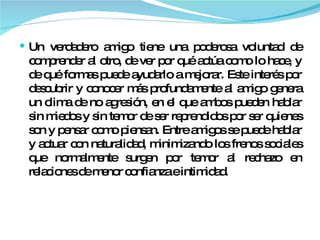 Un verdadero amigo tiene una poderosa voluntad de comprender al otro, de ver por qué actúa como lo hace, y de qué formas puede ayudarlo a mejorar. Este interés por descubrir y conocer más profundamente al amigo genera un clima de no agresión, en el que ambos pueden hablar sin miedos y sin temor de ser reprendidos por ser quienes son y pensar como piensan. Entre amigos se puede hablar y actuar con naturalidad, minimizando los frenos sociales que normalmente surgen por temor al rechazo en relaciones de menor confianza e intimidad. 