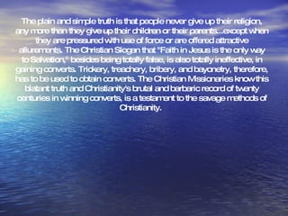 The plain and simple truth is that people never give up their religion, any more than they give up their children or their parents...except when they are pressured with use of force or are offered attractive allurements. The Christian Slogan that "Faith in Jesus is the only way to Salvation," besides being totally false, is also totally ineffective, in gaining converts. Trickery, treachery, bribery, and bayonetry, therefore, has to be used to obtain converts. The Christian Missionaries know this blatant truth and Christianity's brutal and barbaric record of twenty centuries in winning converts, is a testament to the savage methods of Christianity.  