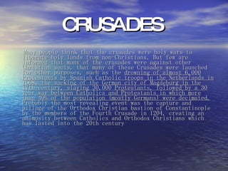 CRUSADES  Many people think that the crusades were holy wars to liberate holy lands from non-Christians. But few are informed that many of the crusades were against other Christian sects, that many of these Crusades were launched for other purposes, such as the  drowning of almost 6,000 Protestants by Spanish Catholic troops in the Netherlands in 1568, the sacking of the German city of Magdeburg in the 17th century, slaying 30,000 Protestants, followed by a 30 year war between Catholics and Protestants in which more than 40% of the population (mostly Germans) were decimated.  Probably the most revealing event was the capture and pillage of the Orthodox Christian bastion of Constantinople by the members of the Fourth Crusade in 1204, creating an animosity between Catholics and Orthodox Christians which has lasted into the 20th century   