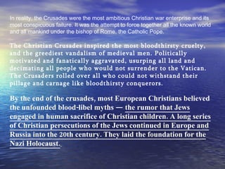 In reality, the Crusades were the most ambitious Christian war enterprise and its most conspicuous failure. It was the attempt to force together all the known world and all mankind under the bishop of Rome, the Catholic Pope.   The Christian Crusades inspired the most bloodthirsty cruelty, and the greediest vandalism of medieval men. Politically motivated and fanatically aggravated, usurping all land and decimating all people who would not surrender to the Vatican. The Crusaders rolled over all who could not withstand their pillage and carnage like bloodthirsty conquerors.   By the end of the crusades, most European Christians believed the unfounded blood-libel myths —  the rumor that Jews engaged in human sacrifice of Christian children. A long series of Christian persecutions of the Jews continued in Europe and Russia into the 20th century. They laid the foundation for the Nazi Holocaust.   