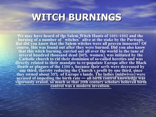 WITCH BURNINGS   We may have heard of the Salem Witch Hunts of 1691-1692 and the burning of a number of "witches" alive at the stake by the Puritans. But did you know that the Salem witches were all proven innocent? Of course, this was found out after they were burned. Did you also know that this witch burning, carried out all over the world to the tune of several hundred thousand dead (80% women), was initiated by the Catholic church to rid their dominion of so-called heretics and was directly related to their mandate to re-populate Europe after the Black Death or plagues of the 1300's, because their serfs were decreased by one third, thereby reducing the Church's profit by one third, since they owned about 30% of Europe's lands.  The ladies (midwives) were accused of impeding the birth rate — all birth control knowledge was vigorously erased, so much so that 20th century scholars believed birth control was a modern invention.  