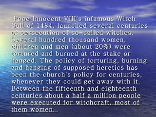 Pope Innocent VIII's infamous Witch Bull of 1484, launched several centuries of persecution of so-called witches. Several hundred thousand women, children and men (about 20%) were tortured and burned at the stake or hanged. The policy of torturing, burning and hanging of supposed heretics has been the church's policy for centuries, whenever they could get away with it.  Between the fifteenth and eighteenth centuries about a half a million people were executed for witchcraft, most of them women.  
