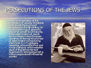 PERSECUTIONS OF THE JEWS  There is a long history of the persecution of Jews by Christians, starting with the burning of synagogues in the 4th century, to numerous killings of Jews who would not convert to Christianity, to the extermination of Jewish communities in many European countries, all the way to a number of extermination camps during World War II in Yugoslavia, headed by a Franciscan Friar and run by Catholics, which were the equal of the German kilns of Auschwitz — killing about half a million people alone in this small country  