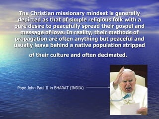 The Christian missionary mindset is generally depicted as that of simple religious folk with a pure desire to peacefully spread their gospel and message of love. In reality, their methods of propagation are often anything but peaceful and usually leave behind a native population stripped of their culture and often decimated.   Pope John Paul II in BHARAT (INDIA) 