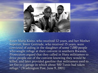 “ Sister Maria Kisito, who received 12 years, and her Mother Superior, Sister Gertrude, who received 15 years, were convicted of aiding in the slaughter of some 7,000 people who sought refuge at their convent in southern Rwanda. Prosecutors argued that they called in Hutu militiamen to drive people out of the convent knowing they would be killed, and later provided gasoline that militiamen used to set fire to a garage in which about 500 Tutsis had taken refuge.” (Washington Post, June 9, 2001) 
