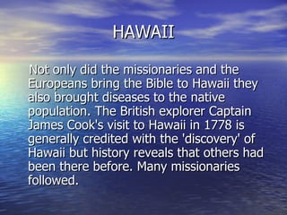 HAWAII Not only did the missionaries and the Europeans bring the Bible to Hawaii they also brought diseases to the native population. The British explorer Captain James Cook's visit to Hawaii in 1778 is generally credited with the 'discovery' of Hawaii but history reveals that others had been there before. Many missionaries followed.  