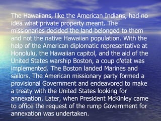 The Hawaiians, like the American Indians, had no idea what private property meant. The missionaries decided the land belonged to them and not the native Hawaiian population. With the help of the American diplomatic representative at Honolulu, the Hawaiian capitol, and the aid of the United States warship Boston, a coup d'etat was implemented. The Boston landed Marines and sailors. The American missionary party formed a provisional Government and endeavored to make a treaty with the United States looking for annexation. Later, when President McKinley came to office the request of the rump Government for annexation was undertaken. 