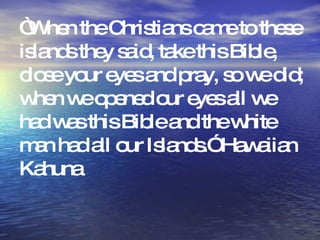 “ When the Christians came to these islands they said, take this Bible, close your eyes and pray, so we did; when we opened our eyes all we had was this Bible and the white man had all our Islands.” Hawaiian Kahuna  