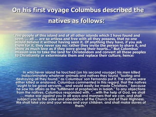 On his first voyage Columbus described the natives as follows:   "The people of this island and of all other islands which I have found and seen, ... all ... are so artless and free with all they possess, that no one would believe it without having seen it. Of anything they have, if you ask them for it, they never say no; rather they invite the person to share it, and show as much love as if they were giving their hearts..." But Colombus' mission was to take the land for Christendom and convert all these peoples to Christianity or exterminate them and replace their culture, hence:   In whichever island he touched (on his second voyage) his men killed indiscriminately whatever animals and natives they found, "looting and destroying all they found," as Columbus' son Fernando put it. The natives were either killed or enslaved. Columbus commented in this regard, that the natives "ought to be good servants... and would easily be made Christians,” because he saw his affairs as the "fulfillment of prophecies in Isaiah." To any objections from the natives, Columbus responded with, "…with the help of God, we shall … make war against you in all ways and manners that we can, and shall subject you to the yoke and obedience of the Church and of Their Highness. We shall take you and your wives and your children, and shall make slaves of them."   