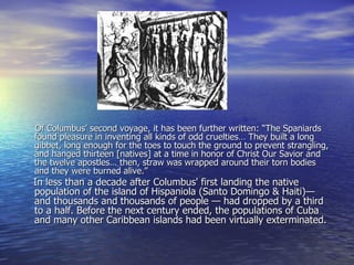 Of Columbus’ second voyage, it has been further written: “The Spaniards found pleasure in inventing all kinds of odd cruelties… They built a long gibbet, long enough for the toes to touch the ground to prevent strangling, and hanged thirteen [natives] at a time in honor of Christ Our Savior and the twelve apostles… then, straw was wrapped around their torn bodies and they were burned alive.”  In less than a decade after Columbus' first landing the native population of the island of Hispaniola (Santo Domingo & Haiti)— and thousands and thousands of people — had dropped by a third to a half. Before the next century ended, the populations of Cuba and many other Caribbean islands had been virtually exterminated.     