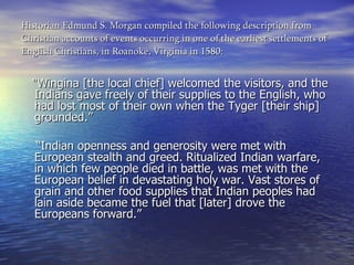 Historian Edmund S. Morgan compiled the following description from Christian accounts of events occurring in one of the earliest settlements of English Christians, in Roanoke, Virginia in 1580: "Wingina [the local chief] welcomed the visitors, and the Indians gave freely of their supplies to the English, who had lost most of their own when the Tyger [their ship] grounded.”    “ Indian openness and generosity were met with European stealth and greed. Ritualized Indian warfare, in which few people died in battle, was met with the European belief in devastating holy war. Vast stores of grain and other food supplies that Indian peoples had lain aside became the fuel that [later] drove the Europeans forward.”  