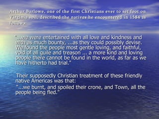 Arthur Barlowe, one of the first Christians ever to set foot on Virginia soil, described the natives he encountered in 1584 as follows: "...we were entertained with all love and kindness and with as much bounty, ...as they could possibly devise. We found the people most gentle loving, and faithful, void of all guile and treason ... a more kind and loving people there cannot be found in the world, as far as we have hitherto had trial."    Their supposedly Christian treatment of these friendly native Americas was that:  "...we burnt, and spoiled their crone, and Town, all the people being fled."    