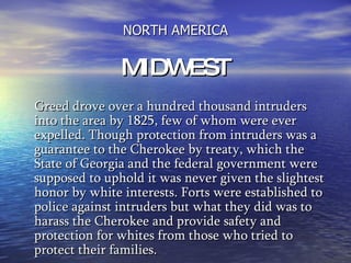 NORTH AMERICA MIDWEST Greed drove over a hundred thousand intruders into the area by 1825, few of whom were ever expelled. Though protection from intruders was a guarantee to the Cherokee by treaty, which the State of Georgia and the federal government were supposed to uphold it was never given the slightest honor by white interests. Forts were established to police against intruders but what they did was to harass the Cherokee and provide safety and protection for whites from those who tried to protect their families.   