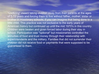 "Civilizing" meant taking children away from their parents at the ages of 5-12 years and forcing them to live without father, mother, sister or brother in missionary schools, if you can imagine that being done to a little child. This practice was not exclusive to the early years of American history but continued up until the mid 1970's in this country. Children were beaten and given forced labor during their stay in school. Participation was "optional" but missionaries controlled the annuities of food and trust money through their relationship with superintendents and the military. Families that did not surrender their children did not receive food or payments that were supposed to be guaranteed to them.   
