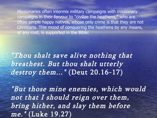 Missionaries often intermix military campaigns with missionary campaigns in their fervour to "civilize the heathens," who are often simple happy natives, whose only crime is that they are not Christians. This mood of conquering the heathens by any means, at any cost, is supported in the Bible: "Thou shalt save alive nothing that breathest. But thou shalt utterly destroy them..."  (Deut 20.16-17)   "But those mine enemies, which would not that I should reign over them, bring hither, and slay them before me."  (Luke 19.27) 