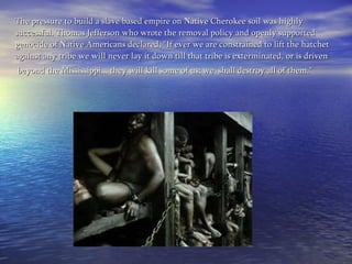 The pressure to build a slave based empire on Native Cherokee soil was highly successful. Thomas Jefferson who wrote the removal policy and openly supported genocide of Native Americans declared, "If ever we are constrained to lift the hatchet against any tribe we will never lay it down till that tribe is exterminated, or is driven   beyond the Mississippi... they will kill some of us; we  shall destroy all of them."     