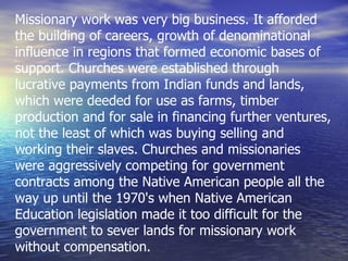 Missionary work was very big business. It afforded the building of careers, growth of denominational influence in regions that formed economic bases of support. Churches were established through lucrative payments from Indian funds and lands, which were deeded for use as farms, timber production and for sale in financing further ventures, not the least of which was buying selling and working their slaves. Churches and missionaries were aggressively competing for government contracts among the Native American people all the way up until the 1970's when Native American Education legislation made it too difficult for the government to sever lands for missionary work without compensation. 