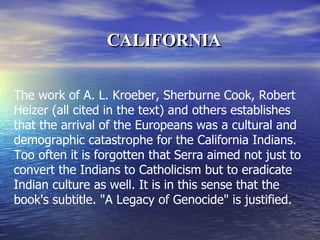 The work of A. L. Kroeber, Sherburne Cook, Robert Heizer (all cited in the text) and others establishes that the arrival of the Europeans was a cultural and demographic catastrophe for the California Indians. Too often it is forgotten that Serra aimed not just to convert the Indians to Catholicism but to eradicate Indian culture as well. It is in this sense that the book's subtitle. "A Legacy of Genocide" is justified.  CALIFORNIA 
