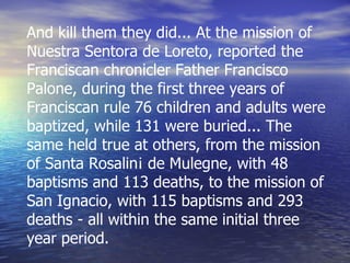 And kill them they did... At the mission of Nuestra Sentora de Loreto, reported the Franciscan chronicler Father Francisco Palone, during the first three years of Franciscan rule 76 children and adults were baptized, while 131 were buried... The same held true at others, from the mission of Santa Rosalin¡ de Mulegne, with 48 baptisms and 113 deaths, to the mission of San Ignacio, with 115 baptisms and 293 deaths - all within the same initial three year period. 