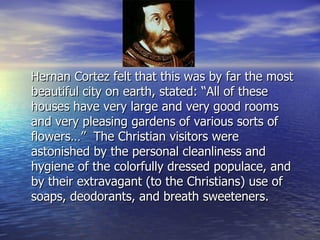 Hernan Cortez felt that this was by far the most beautiful city on earth, stated: “All of these houses have very large and very good rooms and very pleasing gardens of various sorts of flowers…”  The Christian visitors were astonished by the personal cleanliness and hygiene of the colorfully dressed populace, and by their extravagant (to the Christians) use of soaps, deodorants, and breath sweeteners.  