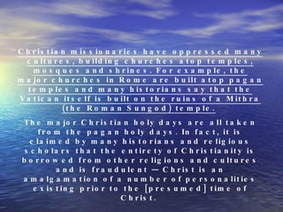Christian missionaries have oppressed many cultures, building churches atop temples, mosques and shrines. For example, the major churches in Rome are built atop pagan temples and many historians say that the Vatican itself is built on the ruins of a Mithra (the Roman Sungod) temple.   The major Christian holy days are all taken from the pagan holy days. In fact, it is claimed by many historians and religious scholars that the entirety of Christianity is borrowed from other religions and cultures and is fraudulent — Christ is an amalgamation of a number of personalities existing prior to the [presumed] time of Christ.  