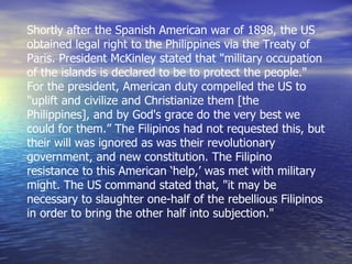Shortly after the Spanish American war of 1898, the US obtained legal right to the Philippines via the Treaty of Paris. President McKinley stated that "military occupation of the islands is declared to be to protect the people." For the president, American duty compelled the US to "uplift and civilize and Christianize them [the Philippines], and by God's grace do the very best we could for them.” The Filipinos had not requested this, but their will was ignored as was their revolutionary government, and new constitution. The Filipino resistance to this American ‘help,’ was met with military might. The US command stated that, "it may be necessary to slaughter one-half of the rebellious Filipinos in order to bring the other half into subjection." 